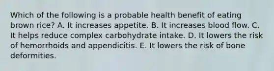 Which of the following is a probable health benefit of eating brown rice? A. It increases appetite. B. It increases blood flow. C. It helps reduce complex carbohydrate intake. D. It lowers the risk of hemorrhoids and appendicitis. E. It lowers the risk of bone deformities.