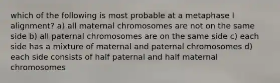 which of the following is most probable at a metaphase I alignment? a) all maternal chromosomes are not on the same side b) all paternal chromosomes are on the same side c) each side has a mixture of maternal and paternal chromosomes d) each side consists of half paternal and half maternal chromosomes