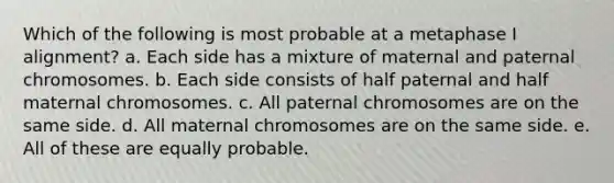 Which of the following is most probable at a metaphase I alignment? a. Each side has a mixture of maternal and paternal chromosomes. b. Each side consists of half paternal and half maternal chromosomes. c. All paternal chromosomes are on the same side. d. All maternal chromosomes are on the same side. e. All of these are equally probable.