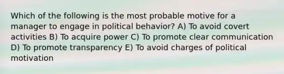 Which of the following is the most probable motive for a manager to engage in political behavior? A) To avoid covert activities B) To acquire power C) To promote clear communication D) To promote transparency E) To avoid charges of political motivation