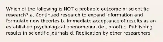 Which of the following is NOT a probable outcome of scientific research? a. Continued research to expand information and formulate new theories b. Immediate acceptance of results as an established psychological phenomenon (ie., proof) c. Publishing results in scientific journals d. Replication by other researchers