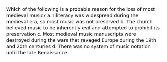 Which of the following is a probable reason for the loss of most medieval music? a. Illiteracy was widespread during the medieval era, so most music was not preserved b. The church believed music to be inherently evil and attempted to prohibit its preservation c. Most medieval music manuscripts were destroyed during the wars that ravaged Europe during the 19th and 20th centuries d. There was no system of music notation until the late Renaissance