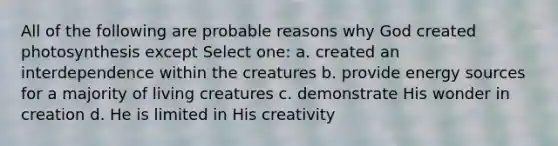 All of the following are probable reasons why God created photosynthesis except Select one: a. created an interdependence within the creatures b. provide energy sources for a majority of living creatures c. demonstrate His wonder in creation d. He is limited in His creativity