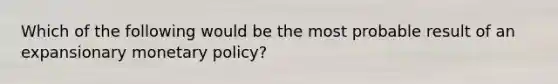 Which of the following would be the most probable result of an expansionary monetary policy?