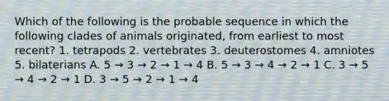 Which of the following is the probable sequence in which the following clades of animals originated, from earliest to most recent? 1. tetrapods 2. vertebrates 3. deuterostomes 4. amniotes 5. bilaterians A. 5 → 3 → 2 → 1 → 4 B. 5 → 3 → 4 → 2 → 1 C. 3 → 5 → 4 → 2 → 1 D. 3 → 5 → 2 → 1 → 4