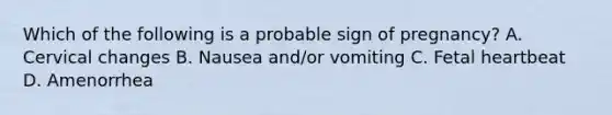 Which of the following is a probable sign of pregnancy? A. Cervical changes B. Nausea and/or vomiting C. Fetal heartbeat D. Amenorrhea