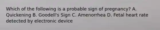 Which of the following is a probable sign of pregnancy? A. Quickening B. Goodell's Sign C. Amenorrhea D. Fetal heart rate detected by electronic device