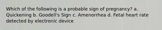 Which of the following is a probable sign of pregnancy? a. Quickening b. Goodell's Sign c. Amenorrhea d. Fetal heart rate detected by electronic device