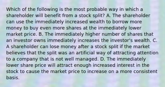 Which of the following is the most probable way in which a shareholder will benefit from a stock​ split? A. The shareholder can use the immediately increased wealth to borrow more money to buy even more shares at the immediately lower market price. B. The immediately higher number of shares that an investor owns immediately increases the​ investor's wealth. C. A shareholder can lose money after a stock split if the market believes that the split was an artificial way of attracting attention to a company that is not well managed. D. The immediately lower share price will attract enough increased interest in the stock to cause the market price to increase on a more consistent basis.