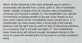 Which of the following is the most probable way in which a shareholder will benefit from a stock​ split? A. The immediately higher number of shares that an investor owns immediately increases the​ investor's wealth. B. The shareholder can use the immediately increased wealth to borrow more money to buy even more shares at the immediately lower market price. C. A shareholder can lose money after a stock split if the market believes that the split was an artificial way of attracting attention to a company that is not well managed. D. The immediately lower share price will attract enough increased interest in the stock to cause the market price to increase on a more consistent basis.