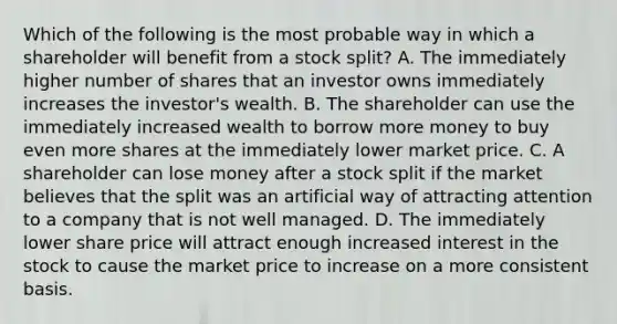 Which of the following is the most probable way in which a shareholder will benefit from a stock​ split? A. The immediately higher number of shares that an investor owns immediately increases the​ investor's wealth. B. The shareholder can use the immediately increased wealth to borrow more money to buy even more shares at the immediately lower market price. C. A shareholder can lose money after a stock split if the market believes that the split was an artificial way of attracting attention to a company that is not well managed. D. The immediately lower share price will attract enough increased interest in the stock to cause the market price to increase on a more consistent basis.