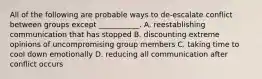 All of the following are probable ways to de-escalate conflict between groups except ___________. A. reestablishing communication that has stopped B. discounting extreme opinions of uncompromising group members C. taking time to cool down emotionally D. reducing all communication after conflict occurs