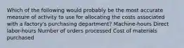 Which of the following would probably be the most accurate measure of activity to use for allocating the costs associated with a factory's purchasing department? Machine-hours Direct labor-hours Number of orders processed Cost of materials purchased