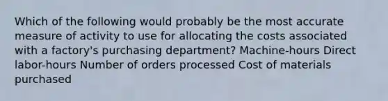 Which of the following would probably be the most accurate measure of activity to use for allocating the costs associated with a factory's purchasing department? Machine-hours Direct labor-hours Number of orders processed Cost of materials purchased