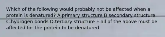 Which of the following would probably not be affected when a protein is denatured? A.primary structure B.secondary structure C.hydrogen bonds D.tertiary structure E.all of the above must be affected for the protein to be denatured