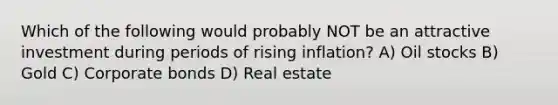 Which of the following would probably NOT be an attractive investment during periods of rising inflation? A) Oil stocks B) Gold C) Corporate bonds D) Real estate