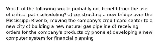 Which of the following would probably not benefit from the use of critical path scheduling? a) constructing a new bridge over the Mississippi River b) moving the company's credit card center to a new city c) building a new natural gas pipeline d) receiving orders for the company's products by phone e) developing a new computer system for financial planning