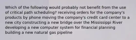 Which of the following would probably not benefit from the use of critical path scheduling? receiving orders for the company's products by phone moving the company's credit card center to a new city constructing a new bridge over the Mississippi River developing a new computer system for financial planning building a new natural gas pipeline