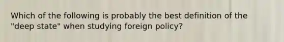 Which of the following is probably the best definition of the "deep state" when studying foreign policy?