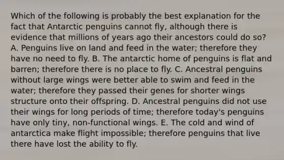 Which of the following is probably the best explanation for the fact that Antarctic penguins cannot fly, although there is evidence that millions of years ago their ancestors could do so? A. Penguins live on land and feed in the water; therefore they have no need to fly. B. The antarctic home of penguins is flat and barren; therefore there is no place to fly. C. Ancestral penguins without large wings were better able to swim and feed in the water; therefore they passed their genes for shorter wings structure onto their offspring. D. Ancestral penguins did not use their wings for long periods of time; therefore today's penguins have only tiny, non-functional wings. E. The cold and wind of antarctica make flight impossible; therefore penguins that live there have lost the ability to fly.