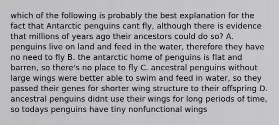 which of the following is probably the best explanation for the fact that Antarctic penguins cant fly, although there is evidence that millions of years ago their ancestors could do so? A. penguins live on land and feed in the water, therefore they have no need to fly B. the antarctic home of penguins is flat and barren, so there's no place to fly C. ancestral penguins without large wings were better able to swim and feed in water, so they passed their genes for shorter wing structure to their offspring D. ancestral penguins didnt use their wings for long periods of time, so todays penguins have tiny nonfunctional wings