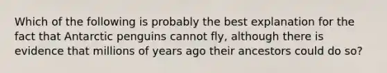 Which of the following is probably the best explanation for the fact that Antarctic penguins cannot fly, although there is evidence that millions of years ago their ancestors could do so?