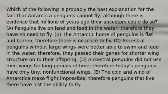 Which of the following is probably the best explanation for the fact that Antarctica penguins cannot fly, although there is evidence that millions of years ago their ancestors could do so? (A) Penguins live on land and feed in the water; therefore they have no need to fly. (B) The Antarctic home of penguins is flat and barren; therefore there is no place to fly. (C) Ancestral penguins without large wings were better able to swim and feed in the water; therefore, they passed their genes for shorter wing structure on to their offspring. (D) Ancestral penguins did not use their wings for long periods of time; therefore today's penguins have only tiny, nonfunctional wings. (E) The cold and wind of Antarctica make flight impossible; therefore penguins that live there have lost the ability to fly.