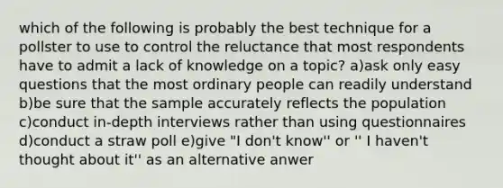 which of the following is probably the best technique for a pollster to use to control the reluctance that most respondents have to admit a lack of knowledge on a topic? a)ask only easy questions that the most ordinary people can readily understand b)be sure that the sample accurately reflects the population c)conduct in-depth interviews rather than using questionnaires d)conduct a straw poll e)give "I don't know'' or '' I haven't thought about it'' as an alternative anwer