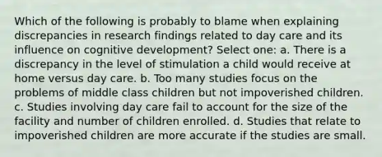 Which of the following is probably to blame when explaining discrepancies in research findings related to day care and its influence on cognitive development? Select one: a. There is a discrepancy in the level of stimulation a child would receive at home versus day care. b. Too many studies focus on the problems of middle class children but not impoverished children. c. Studies involving day care fail to account for the size of the facility and number of children enrolled. d. Studies that relate to impoverished children are more accurate if the studies are small.