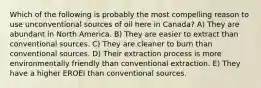 Which of the following is probably the most compelling reason to use unconventional sources of oil here in Canada? A) They are abundant in North America. B) They are easier to extract than conventional sources. C) They are cleaner to burn than conventional sources. D) Their extraction process is more environmentally friendly than conventional extraction. E) They have a higher EROEI than conventional sources.