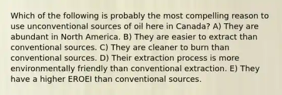 Which of the following is probably the most compelling reason to use unconventional sources of oil here in Canada? A) They are abundant in North America. B) They are easier to extract than conventional sources. C) They are cleaner to burn than conventional sources. D) Their extraction process is more environmentally friendly than conventional extraction. E) They have a higher EROEI than conventional sources.