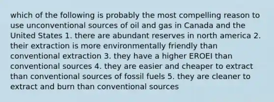 which of the following is probably the most compelling reason to use unconventional sources of oil and gas in Canada and the United States 1. there are abundant reserves in north america 2. their extraction is more environmentally friendly than conventional extraction 3. they have a higher EROEI than conventional sources 4. they are easier and cheaper to extract than conventional sources of <a href='https://www.questionai.com/knowledge/kMJQN94mJQ-fossil-fuels' class='anchor-knowledge'>fossil fuels</a> 5. they are cleaner to extract and burn than conventional sources