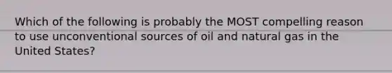 Which of the following is probably the MOST compelling reason to use unconventional sources of oil and natural gas in the United States?