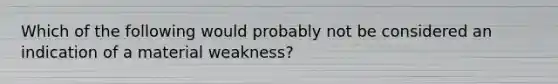 Which of the following would probably not be considered an indication of a material weakness?