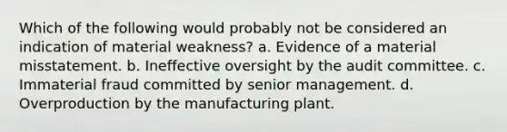 Which of the following would probably not be considered an indication of material weakness? a. Evidence of a material misstatement. b. Ineffective oversight by the audit committee. c. Immaterial fraud committed by senior management. d. Overproduction by the manufacturing plant.