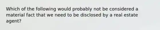 Which of the following would probably not be considered a material fact that we need to be disclosed by a real estate agent?