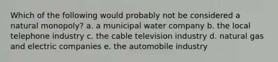 Which of the following would probably not be considered a natural monopoly? a. a municipal water company b. the local telephone industry c. the cable television industry d. natural gas and electric companies e. the automobile industry