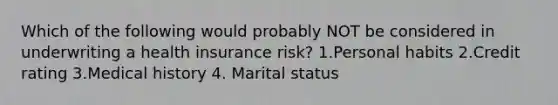 Which of the following would probably NOT be considered in underwriting a health insurance risk? 1.Personal habits 2.Credit rating 3.Medical history 4. Marital status