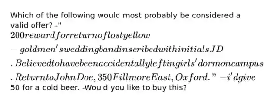 Which of the following would most probably be considered a valid offer? -"200 reward for return of lost yellow-gold men's wedding band inscribed with initials JD. Believed to have been accidentally left in girls' dorm on campus. Return to John Doe, 350 Fillmore East, Oxford." -i'd give50 for a cold beer. -Would you like to buy this?