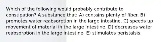 Which of the following would probably contribute to constipation? A substance that: A) contains plenty of fiber. B) promotes water reabsorption in the large intestine. C) speeds up movement of material in the large intestine. D) decreases water reabsorption in the large intestine. E) stimulates peristalsis.