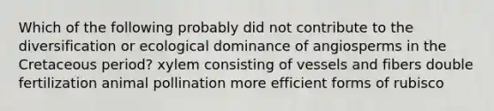 Which of the following probably did not contribute to the diversification or ecological dominance of angiosperms in the Cretaceous period? xylem consisting of vessels and fibers double fertilization animal pollination more efficient forms of rubisco