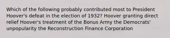 Which of the following probably contributed most to President Hoover's defeat in the election of 1932? Hoover granting direct relief Hoover's treatment of the Bonus Army the Democrats' unpopularity the Reconstruction Finance Corporation