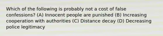 Which of the following is probably not a cost of false confessions? (A) Innocent people are punished (B) Increasing cooperation with authorities (C) Distance decay (D) Decreasing police legitimacy