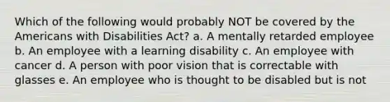 Which of the following would probably NOT be covered by the Americans with Disabilities Act? a. A mentally retarded employee b. An employee with a learning disability c. An employee with cancer d. A person with poor vision that is correctable with glasses e. An employee who is thought to be disabled but is not