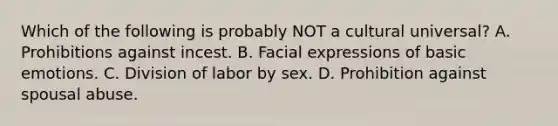 Which of the following is probably NOT a cultural universal? A. Prohibitions against incest. B. Facial expressions of basic emotions. C. Division of labor by sex. D. Prohibition against spousal abuse.