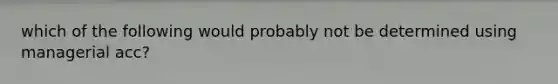 which of the following would probably not be determined using managerial acc?