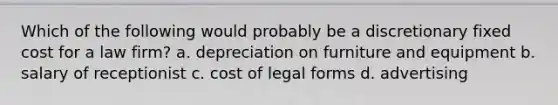 Which of the following would probably be a discretionary fixed cost for a law firm? a. depreciation on furniture and equipment b. salary of receptionist c. cost of legal forms d. advertising