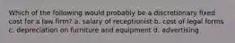 Which of the following would probably be a discretionary fixed cost for a law firm? a. salary of receptionist b. cost of legal forms c. depreciation on furniture and equipment d. advertising