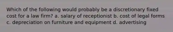 Which of the following would probably be a discretionary fixed cost for a law firm? a. salary of receptionist b. cost of legal forms c. depreciation on furniture and equipment d. advertising