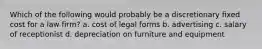 Which of the following would probably be a discretionary fixed cost for a law firm? a. cost of legal forms b. advertising c. salary of receptionist d. depreciation on furniture and equipment